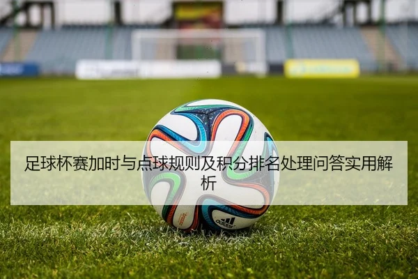 足球杯赛加时与点球规则及积分排名处理问答实用解析