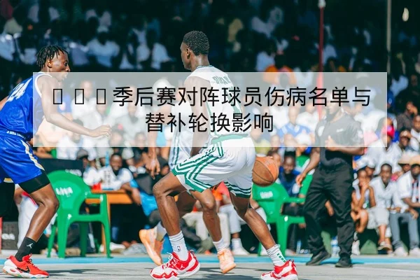 CBA季后赛对阵球员伤病名单与替补轮换影响