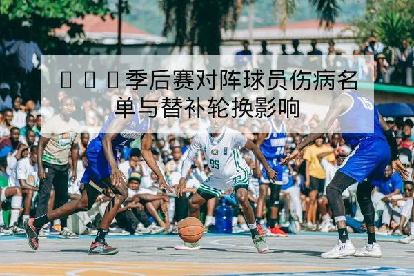 CBA季后赛对阵球员伤病名单与替补轮换影响