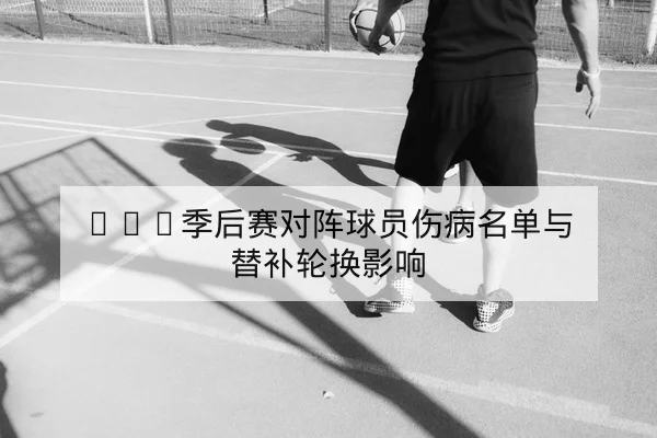 CBA季后赛对阵球员伤病名单与替补轮换影响